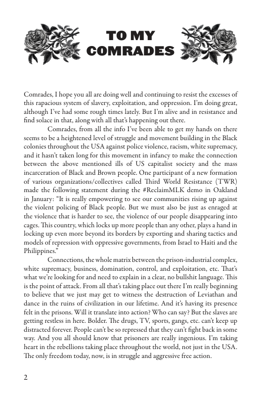 TO MY COMRADES Comrades, I hope you all are doing well and continuing to resist the excesses of this rapacious system of slavery, exploitation, and oppression. I’m doing great, although I’ve had some rough times lately. But I’m alive and in resistance and find solace in that, along with all that’s happening out there. Comrades, from all the info I’ve been able to get my hands on there scems to be a heightened level of struggle and movemen building in the Black colonies throughout the USA against police violence, racism, white supremacy; and it hasn’t taken long for this movement in infancy to make the connection between the above mentioned ills of US capitalist socicty and the mass incarceration of Black and Brown people. One participant of a new formation of various organizations/collectives called Third World Resistance (TWR) made the following statement during the #ReclaimMLK demo in Oakland in January: “It is really empowering to see our commanities rising up against the violent policing of Black people. But we must also be just as enraged at the violence that is harder to sce, the violence of our people disappearing into cages. This country, which locks up more people than any other, plays a hand in locking up even more beyond its borders by exporting and sharing tactics and models of repression with oppressive governments, from Isracl to Haiti and the Philippines.” Connections,the whole matrix between the prison-industrial compler, white supremacy, business, domination, control, and exploitation, ctc. Thar’s what we’re looking for and need to explain in a clear, no bullshit language. This is the point of actack. From all that’ taking place out there I’m really beginning 0 believe that we just may get to witness the destruction of Leviathan and dance in the ruins of civilization in our lifetime. And it having its presence feltin che prisons. Will it translate inco action? Who can say? Bu the slaves are getting restless in here. Bolder. The drugs, TV, sporcs, gangs, ctc. can’t keep up. distracted forever. People can’t be so repressed that they can’t fight back in some. way. And you all should know that prisoners are really ingenious. I’m taking heart in the rebellions taking place throughout the world, not just in the USA. The only freedom today, now, is in struggle and aggressive free action.